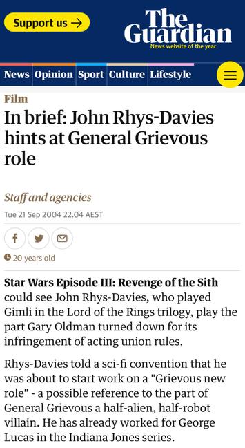The same story as published by the website of The Guardian: 

In brief: John Rhys-Davies hints at General Grievous role
Staff and agencies
Tue 21 Sep 2004 22.04 AEST

Star Wars Episode III: Revenge of the Sith could see John Rhys-Davies, who played Gimli in the Lord of the Rings trilogy, play the part Gary Oldman turned down for its infringement of acting union rules.
Rhys-Davies told a sci-fi convention that he was about to start work on a "Grievous new role" - a possible reference to the part of General Grievous a half-alien, half-robot villain. He has already worked for George Lucas in the Indiana Jones series.