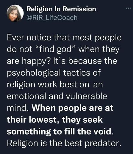 Religion In Remission @RiR LifeCoach 
Ever notice that most people do not *find god" when they are happy? It's because the psychological tactics of religion work best on an emotional and vulnerable mind. When people are at their lowest, they seek something to fill the void. Religion is the best predator.