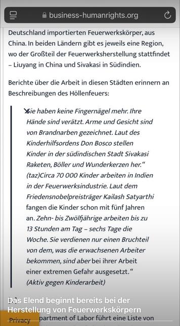 Screenshot von der WebSeite @business-humanrights.org
... Deutschland importierten Feuerwerkskörper, aus China. In beiden Ländern gibt es jeweils eine Region, wo der Großteil der Feuerwerksherstellung stattfindet - Liuyang in China und Sivakasi in Südindien.
Berichte über die Arbeit in diesen Städten erinnern an
Beschreibungen des Höllenfeuers:
Sie haben keine Fingernägel mehr. Ihre Hände sind verätzt. Arme und Gesicht sind von Brandnarben gezeichnet. Laut des Kinderhilfsordens Don Bosco stellen Kinder in der südindischen Stadt Sivakasi Raketen, Böller und Wunderkerzen her." (taz)Circa 70 000 Kinder arbeiten in Indien in der Feuerwerksindustrie. Laut dem Friedensnobelpreisträger Kailash Satyarthi fangen die Kinder schon mit fünf Jahren an. Zehn- bis Zwölffährige arbeiten bis zu 13 Stunden am Tag - sechs Tage die Woche. Sie verdienen nur einen Bruchteil von dem, was die erwachsenen Arbeiter bekommen, sind aber bei ihrer Arbeit einer extremen Gefahr ausgesetzt." (Aktiv gegen Kinderarbeit)
Kommentar: "Das Elend beginnt bereits bei der Herstellung von Feuerwerkskörpern"