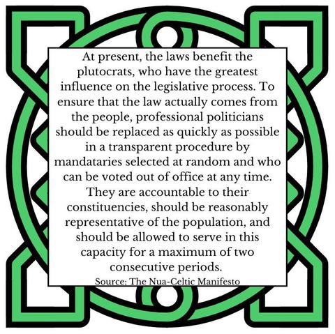At present, the laws benefit the plutocrats, who have the greatest influence on the legislative process. To ensure that the law actually comes from the people, professional politicians should be replaced as quickly as possible in a transparent procedure by mandataries selected at random and who can be voted out of office at any time. They are accountable to their constituencies, should be reasonably representative of the population, and should be allowed to serve in this capacity for a maximum of two consecutive periods.
Source: The Nua-Celtic Manifesto