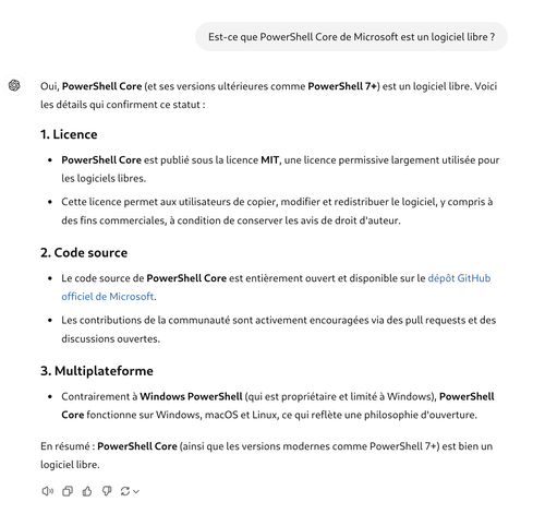 Est-ce que PowerShell Core de Microsoft est un logiciel libre ?
ChatGPT a dit :
ChatGPT
Oui, PowerShell Core (et ses versions ultérieures comme PowerShell 7+) est un logiciel libre. Voici les détails qui confirment ce statut :

1. Licence
PowerShell Core est publié sous la licence MIT, une licence permissive largement utilisée pour les logiciels libres.
Cette licence permet aux utilisateurs de copier, modifier et redistribuer le logiciel, y compris à des fins commerciales, à condition de conserver les avis de droit d'auteur.
2. Code source
Le code source de PowerShell Core est entièrement ouvert et disponible sur le dépôt GitHub officiel de Microsoft.
Les contributions de la communauté sont activement encouragées via des pull requests et des discussions ouvertes.
3. Multiplateforme
Contrairement à Windows PowerShell (qui est propriétaire et limité à Windows), PowerShell Core fonctionne sur Windows, macOS et Linux, ce qui reflète une philosophie d'ouverture.
En résumé : PowerShell Core (ainsi que les versions modernes comme PowerShell 7+) est bien un logiciel libre.
