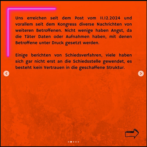 Bild mit Text: "Uns erreichen seit dem Post vom 11.12.2024 und
vorallem seit dem Kongress diverse Nachrichten von
weiteren Betroffenen. Nicht wenige haben Angst, da
die Täter Daten oder Aufnahmen haben, mit denen
Betroffene unter Druck gesetzt werden.

Einige berichten von Schiedsverfahren, viele haben
sich gar nicht erst an die Schiedsstelle gewendet, es
besteht kein Vertrauen in die geschaffene Struktur."