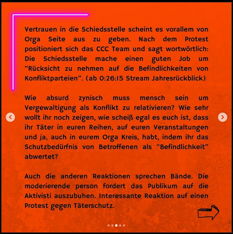 Bild von Text: "Vertrauen in die Schiedsstelle scheint es vorallem von Orga Seite aus zu geben. Nach dem Protest
positioniert sich das CCC Team und sagt wortwortlich:
Die Schiedsstelle mache einen guten Job um
"Rücksicht zu nehmen auf die Befindlichkeiten von
Konfliktparteien". (ab 0:26:15 Stream Jahresrückblick)

Wie absurd zynisch muss mensch sein um
Vergewaltigung als Konflikt zu relativieren? Wie sehr
wollt ihr noch zeigen, wie scheiß egal es euch ist, dass
ihr Täter in euren Reihen, auf euren Veranstaltungen
und ja, auch in eurem Orga Kreis, habt, indem ihr das
Schutzbedürfnis von Betroffenen als "Befindlichkeit"
abwertet?

Auch die anderen Reaktionen sprechen Bände. Die
moderierende person fordert das Publikum auf die
Aktivisti auszubuhen. Interessante Reaktion auf einen
Protest gegen Täterschutz."