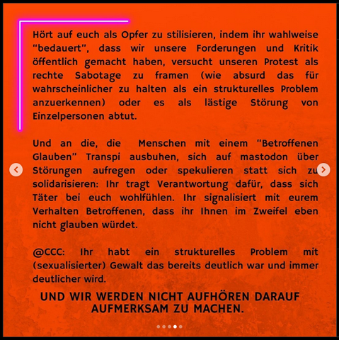 Bild mit Text: "Hort auf euch als Opfer zu stilisieren, indem ihr wahlweise "bedauert", dass wir unsere Forderungen und Kritik
öffentlich gemacht haben, versucht unseren Protest als
rechte Sabotage zu framen (wie absurd das für
wahrscheinlicher zu halten als ein strukturelles Problem
anzuerkennen) oder es als lästige Störung von
Einzelpersonen abtut.

Und an die, die Menschen mit einem "Betroffenen
Glauben" Transpi ausbuhen, sich auf mastodon über
Störungen aufregen oder spekulieren statt sich zu
solidarisieren: Ihr tragt Verantwortung dafür, dass sich
Täter bei euch wohlfühlen. Ihr signalisiert mit eurem
Verhalten Betroffenen, dass ihr Ihnen im Zweifel eben
nicht glauben würdet.

@CCC: Ihr habt ein strukturelles Problem mit (sexualisierter) Gewalt das bereits deutlich war und immer
deutlicher wird.

UND WIR WERDEN NICHT AUFHOREN DARAUF
AUFMERKSAM ZU MACHEN."