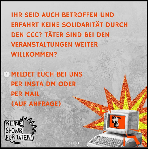 Bild mit Text: "IHR SEID AUCH BETROFFEN UND
ERFAHRT KEINE SOLIDARITÄT DURCH
DEN CCC? TATER SIND BEI DEN
VERANSTALTUNGEN WEITER
WILLKOMMEN?

MELDET EUCH BEI UNS
PER INSTA DM ODER
PER MAIL
(AUF ANFRAGE)"
