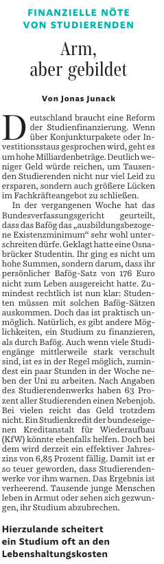 FINANZIELLE NÖTE VON STUDIERENDEN
Arm, aber gebildet
Von Jonas Junack
Deutschland braucht eine Reform der Studienfinanzierung. Wenn über Konjunkturpakete oder Investitionsstaus gesprochen wird, geht es um hohe Milliardenbeträge. Deutlich weniger Geld würde reichen, um Tausenden Studierenden nicht nur viel Leid zu ersparen, sondern auch größere Lücken im Fachkräfteangebot zu schließen.
In der vergangenen Woche hat das Bundesverfassungsgericht geurteilt, dass das Bafög das "ausbildungsbezogene Existenzminimum" sehr wohl unterschreiten dürfe. Geklagt hatte eine Osnabrücker Studentin. Ihr ging es nicht um hohe Summen, sondern darum, dass ihr persönlicher Bafög-Satz von 176 Euro nicht zum Leben ausgereicht hatte. Zumindest rechtlich ist nun klar: Studenten müssen mit solchen Bafög-Sätzen auskommen. Doch das ist praktisch unmöglich.
Natürlich, es gibt andere Möglichkeiten, ein Studium zu finanzieren, als durch Bafög. Auch wenn viele Studiengänge mittlerweile stark verschult sind, ist es in der Regel möglich, zumindest ein paar Stunden in der Woche neben der Uni zu arbeiten. Nach Angaben des Studierendenwerks haben 63 Prozent aller Studierenden einen Nebenjob. Bei vielen reicht das Geld trotzdem nicht. Ein Studienkredit der bundeseigenen Kreditanstalt für Wiederaufbau (KfW) könnte ebenfalls helfen. Doch bei dem wird derzeit ein effektiver Jahreszins von 6,85 Prozent fällig. Damit ist er so teuer geworden, dass Studierendenwerke vor ihm warnen. Das Ergebnis ist verheerend....