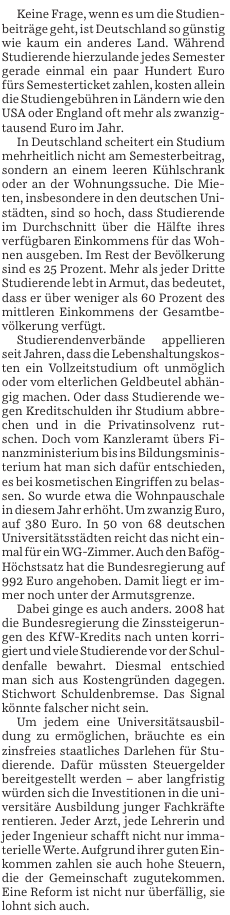 Keine Frage, wenn es um die Studienbeträge geht, ist Deutschland so günstig wie kaum ein anderes Land. Während Studierende hierzulande jedes Semester gerade einmal ein paar hundert Euro fürs Semesterticket zahlen, kosten allein die Studiengebühren in Ländern wie den USA oder England oft mehr als zwanzigtausend Euro pro Jahr.

In Deutschland scheitert ein Studium mehrheitlich nicht am Semesterbeitrag, sondern an einem leeren Kühlschrank oder an der Wohnungssuche. Die Mieten, insbesondere in den deutschen Unistädten, sind so hoch, dass Studierende im Durchschnitt über die Hälfte ihres verfügbaren Einkommens für das Wohnen ausgeben. In Rest der Bevölkerung sind es 25 Prozent. Mehr als jeder Dritte Studierende lebt in Armut, das bedeutet, dass er über weniger als 60 Prozent des mittleren Einkommens der Gesamtbevölkerung verfügt.

Studierendenverbände appellieren deshalb zu Recht, dass die Lebenshaltungskosten ein Vollzeitstudium oft unmöglich oder vom elterlichen Geldbeutel abhängig machen. Oder dass Studierende wegen Kreditschulden ihr Studium abbrechen und in die Privatinsolvenz rutschen. Doch vom Kanzleramt übers Finanzministerium bis ins Bildungsministerium hat man sich darauf entschieden, sogar bei kosmetischen Eingriffen zu belasten. So wurde etwa die Wohnpauschale in diesem Jahr erhöht. Um zwanzig Euro, auf 360 Euro. In 50 von 68 deutschen Universitätsstädten reicht das nicht einmal für ein WG-Zimmer. ...