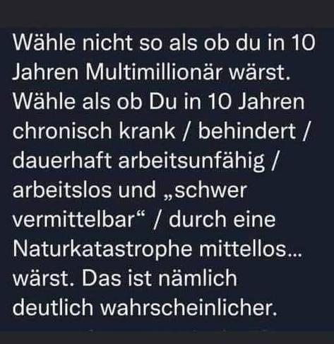 Wähle nicht so als ob du in 10 
Jahren Multimillionär wärst. 
Wähle als ob Du in 10 Jahren 
chronisch krank / behindert / 
dauerhaft arbeitsunfähig / 
arbeitslos und „schwer 
vermittelbar“ / durch eine 
Naturkatastrophe mittellos... 
wärst. Das ist nämlich 
deutlich wahrscheinlicher.