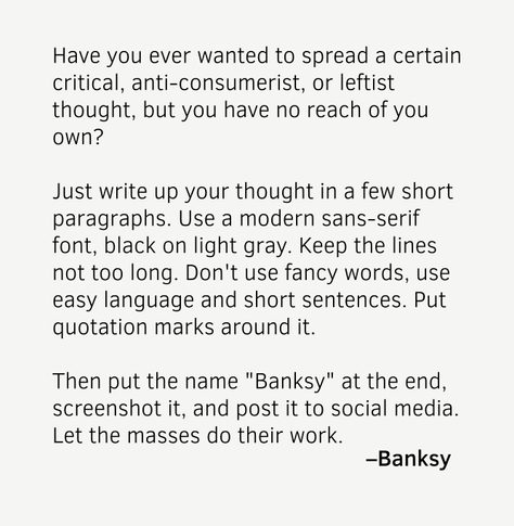 Text, sans-serif font, black on light gray, reading:

»Have you ever wanted to spread a certain critical, anti-consumerist, or leftist thought, but you have no reach of you own?

Just write up your thought in a few short paragraphs. Use a modern sans-serif font, black on light gray. Keep the lines not too long. Don't use fancy words, use easy language and short sentences. Put quotation marks around it.

Then put the name "Banksy" at the end, screenshot it, and post it to social media. Let the masses do their work.

 — Banksy«
