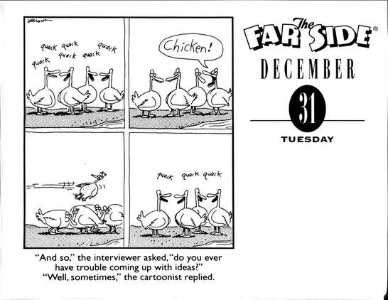 quack quack quack quack quack quack Chicken! 
quack quack quack 

"And so," the interviewer asked, "do you ever have trouble coming up with ideas?" "Well, sometimes," the cartoonist replied.