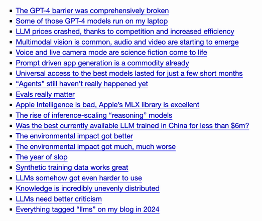 The GPT-4 barrier was comprehensively broken
    Some of those GPT-4 models run on my laptop
    LLM prices crashed, thanks to competition and increased efficiency
    Multimodal vision is common, audio and video are starting to emerge
    Voice and live camera mode are science fiction come to life
    Prompt driven app generation is a commodity already
    Universal access to the best models lasted for just a few short months
    “Agents” still haven’t really happened yet
    Evals really matter
    Apple Intelligence is bad, Apple’s MLX library is excellent
    The rise of inference-scaling “reasoning” models
    Was the best currently available LLM trained in China for less than $6m?
    The environmental impact got better
    The environmental impact got much, much worse
    The year of slop
    Synthetic training data works great
    LLMs somehow got even harder to use
    Knowledge is incredibly unevenly distributed
    LLMs need better criticism
    Everything tagged “llms” on my blog in 2024