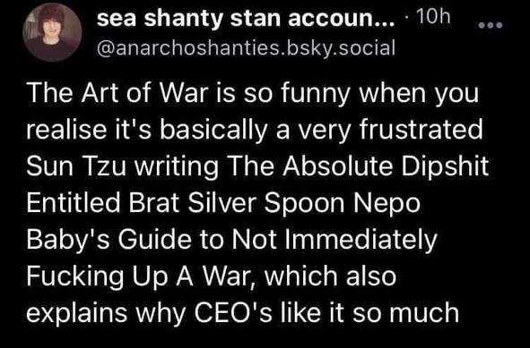 @anarchoshanties.bsky.social

The Art of War is so funny when you realise it's basically a very frustrated Sun Tzu writing The Absolute Dipshit Entitled Brat Silver Spoon Nepo Baby's Guide to Not Immediately Fucking Up A War, which also explains why CEQ's like it so much.