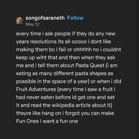 A tumblr post by songosaraneth that says every time i ask people if they do any new years resolutions its all ooooo i dont like making them bc i fail or ohhhhh no i couldnt keep up wiht that and then when they ask me and i tell them about Pasta Quest (i am eating as many different pasta shapes as possible in the space of a year) or when i did Fruit Adventures (every time i saw a fruit i had never eaten before id get one and eat it and read the wikipedia article about it) theyre like hang on i forgot you can make
Fun Ones i want a fun one