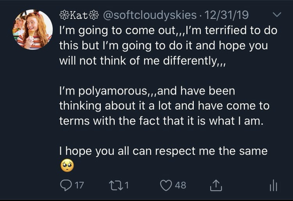 an old tweet from december 31st, 2019. it's from my old twitter account (the username in the original screenshot is @softcloudyskies), and it reads: "i'm going to come out,,,i'm terrified to do this but i'm going to do it and hope you will not think of me differently,, i'm polyamorous,,,and have been thinking about it a lot and have come to terms with the fact that it is what i am. i hope you all can respect me the same (insert begging face emoji here)”
