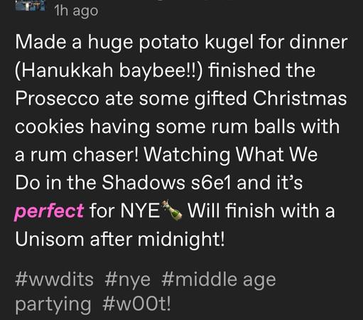 Made a huge potato kugel for dinner (Hanukkah baybee!!) finished the Prosecco ate some gifted Christmas cookies having some rum balls with a rum chaser! Watching What We Do in the Shadows s6e1 and it’s perfect for NYE🍾 Will finish with a Unisom after midnight!