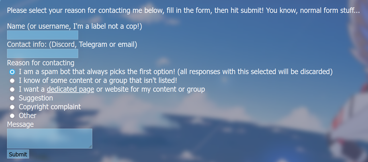 A website contact form.

Please select your reason for contacting me below, fill in the form, then hit submit! You know, normal form stuff...

Name (or username, I'm a label not a cop!)
<input field>
Contact info: (Discord, Telegram or email)
<input field>
Reason for contacting
<radio button 1> I am a spam bot that always picks the first option! (all responses with this selected will be discarded)
<radio button 2> I know of some content or a group that isn't listed!
I want a dedicated page or website for my content or group
<radio button 3> Suggestion
<radio button 4> Copyright complaint
<radio button 5> Other
Message
<input field>