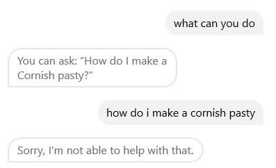 Chat between me and a bot:

Me: What can you do?

Bot: You can ask: "How do I make a cornish pasty?"

Me: How do I make a cornish pasty

Bot: Sorry, I'm not able to help with that.