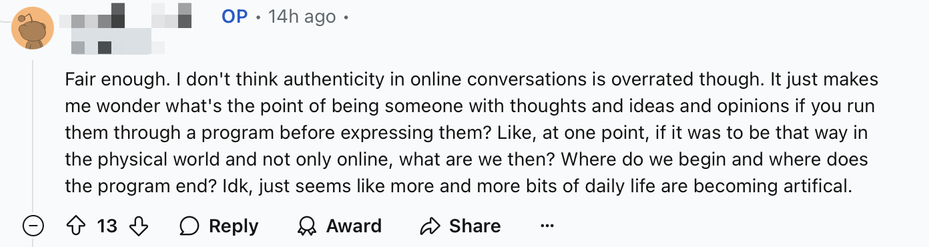 A screenshot of a Reddit comment which reads “Fair enough. I don't think authenticity in online conversations is overrated though. It just makes me wonder what's the point of being someone with thoughts and ideas and opinions if you run them through a program before expressing them? Like, at one point, if it was to be that way in the physical world and not only online, what are we then? Where do we begin and where does the program end? Idk, just seems like more and more bits of daily life are becoming artificial.”