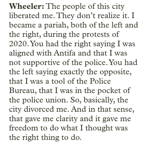 Wheeler: The people of this city liberated me. They don’t realize it. I became a pariah, both of the left and the right, during the protests of 2020. You had the right saying I was aligned with Antifa and that I was not supportive of the police. You had the left saying exactly the opposite, that I was a tool of the Police Bureau, that I was in the pocket of the police union. So, basically, the city divorced me. And in that sense, that gave me clarity and it gave me freedom to do what I thought was the right thing to do.