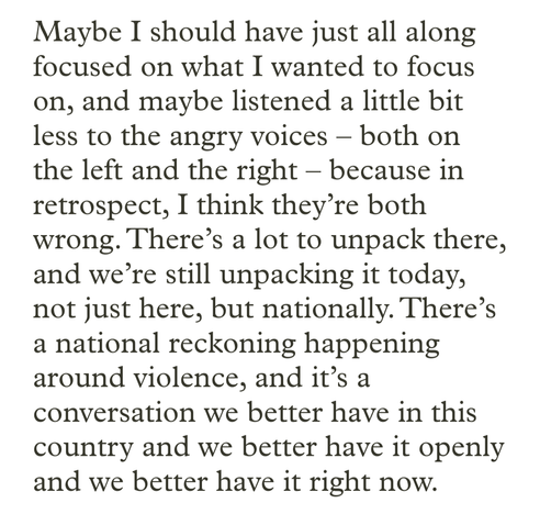Maybe I should have just all along focused on what I wanted to focus on, and maybe listened a little bit less to the angry voices – both on the left and the right – because in retrospect, I think they’re both wrong. There’s a lot to unpack there, and we’re still unpacking it today, not just here, but nationally. There’s a national reckoning happening around violence, and it’s a conversation we better have in this country and we better have it openly and we better have it right now.