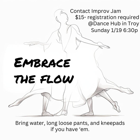 > Contact Improv Jam « \J $15- registration required Y S ) @Dance Hub in Troy ( /) \ Sunday 1/19 6:30p A N ToReeSa EMBRACE THE FLOW , / Eoe—~_ \ 7 ( ' \ = =P ~ 77 X i /’/:5 o \\l Bring water, long loose pants, and kneepads if you have ‘em.