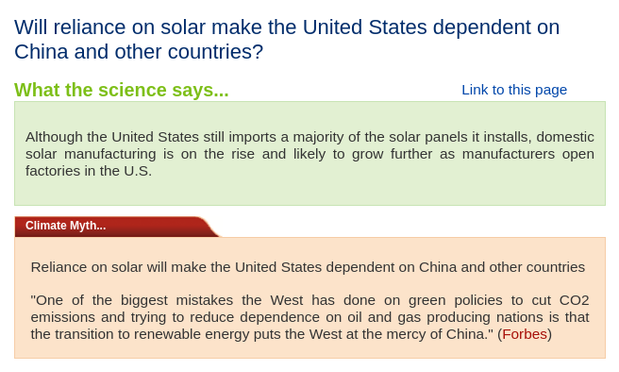 Skeptical Science collaborative renewable energy myth debunking, "Will reliance on solar make the United States dependent on China?"

Text:

"Will reliance on solar make the United States dependent on China and other countries?

What the science says...
Although the United States still imports a majority of the solar panels it installs, domestic solar manufacturing is on the rise and likely to grow further as manufacturers open factories in the U.S.

Climate Myth...
Reliance on solar will make the United States dependent on China and other countries"