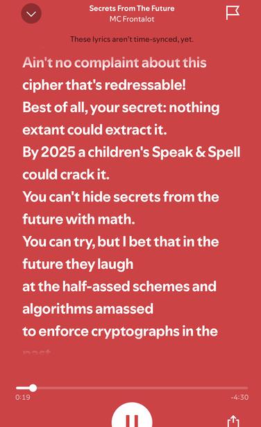Lyrics from McFrontalot:

Secrets From The Future
MC Frontalot

...
Ain't no complaint about this
cipher that's redressable!
Best of all, your secret: nothing
extant could extract it.
By 2025 a children's Speak & Spell
could crack it.
You can't hide secrets from the
future with math.
You can try, but I bet that in the
future they laugh
at the half-assed schemes and
algorithms amassed
to enforce cryptographs in the
...