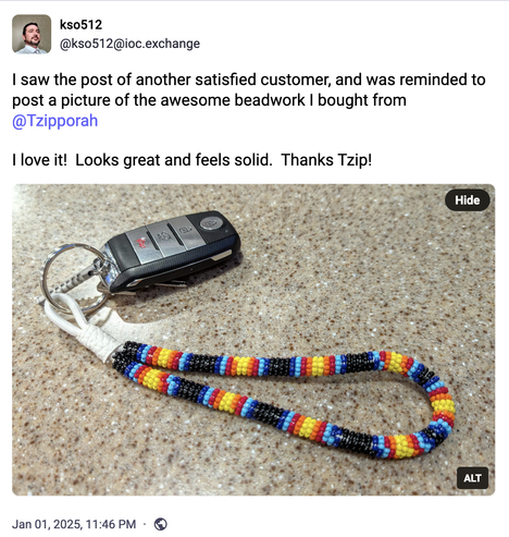 kso512 @kso512@ioc.exchange posted:
I saw the post of another satisfied customer, and was reminded to post a picture of the awesome beadwork I bought from @Tzipporah
I love it! Looks great and feels solid. Thanks Tzip!
Image with alt text: Keychain loop made with white cord and beads of many colors, including black, dark blue, light blue, red, orange, and yellow.  A car key fob is attached to show scale; the loop is about three times longer than the key.
Jan 01, 2025, 11:46 PM