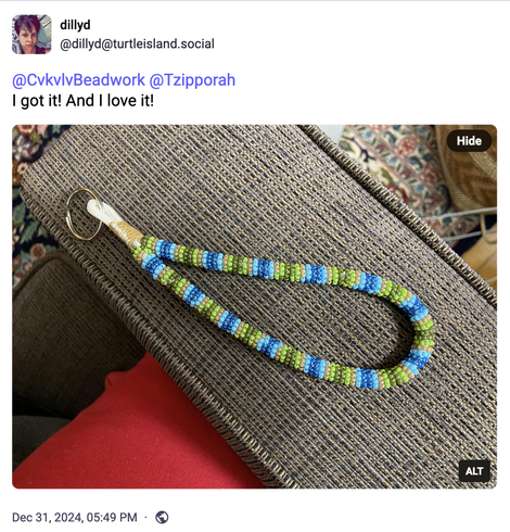 dillyd @dillyd@turtleisland.social posted:
@CvkvlvBeadwork @Tzipporah
I got it! And I love it!
Image with alt text: A beaded wristlet keychain, with loops of green, brown, light blue, and dark blue beads
Dec 31, 2024, 05:49 PM