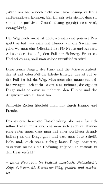 „Wenn wir heute noch nicht die beste Lösung zu Ende ausformulieren konnten, bin ich mir sehr sicher, dass sie von einer positiven Grundhaltung geprägt sein wird, zwangsläufig.

Der Weg nach vorne ist dort, wo man eine positive Perspektive hat, wo man mit Humor auf die Sachen zugeht, wo man eine Offenheit hat für Neues und Andere. Alles andere ist auf jeden Fall der Holzweg. Er ist es. Und sei es nur, weil man selber unzufrieden wird.

Diese ganze Angst, der Hass und die Miesepetrigkeit, das ist auf jeden Fall die falsche Energie, das ist auf jeden Fall der falsche Weg. Man muss sich manchmal selber zwingen, sich nicht so ernst zu nehmen, die eigenen Dinge nicht so ernst zu nehmen, den Humor und das Augenzwinkern zu behalten.

Schlechte Zeiten überlebt man nur durch Humor und Freude.

Das ist eine bewusste Entscheidung, die man für sich selber treffen muss und die man sich auch in Erinnerung rufen muss, dass man mit einer positiven Grundhaltung an die Dinge geht und dass man über Scheiße lacht und, auch wenn richtig harte Dinge passieren, dass man niemals die Hoffnung aufgibt und niemals in den Hass verfällt.“

– Linus Neumann im Podcast „Logbuch: Netzpolitik“, Folge 510 vom 21. Dezember 2024, gekürzt und bearbeitet