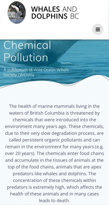 WHALES AND DOLPHINS BC 
Chemical Pollution 
A publication of Wild- Ocean-Whale Society (WOWs)

The health of marine mammals living in the waters of British Columbia is threatened by chemicals that were introduced into the environment many years ago. These chemicals, due to their very slow degradation process, are called persistent organic pollutants and can remain in the environment for many years (e.g. over 20 years). The chemicals enter food chains and accumulate in the tissues of animals at the top of the food chains, animals that are apex predators like whales and dolphins. The concentration of these chemicals within predators is extremely high, which affects the health of these animals and in many cases leads to death.