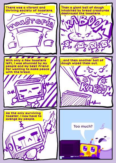 6-Panel comic (poorly drawn)

1. There was a vibrant and thriving society of toasters. (Illustration: three toasters resembling buildings with a banner "Toastopia")

2. Then a giant ball of dough inhabited by bread creatures destroyed the toasters. (Illust: a squashed ball of dough with an evil face smashed to the ground with four angry slices of bread with arms and legs with the sound effect KABOOM)

3. With only a few toasters left, I was shunned by my people and my best friend for wanting to make peace with the bread. (Illust: sad looking robot/toaster carrying one of those sticks with stuff wrapped in a blanket on the end)

4. ... and then another ball of dough wiped them out. (Illust: another KABOOM with a mushroom cloud with a face and two slices of bread. The toaster/robot looks from a distance)

5. As the only surviving toaster, I now have to avenge my people. (Illust: the sad toaster/robot has streams of tears coming from its eyes as he stares at a burning marshmallow on a stick)

6. Too much? (said by the toaster/robot) (Illust: the art style changes to a lineless, vector style where the toaster/robot is showing the comic to a friend with a face expressing a mix of bewilderment, shock, and surprise.)