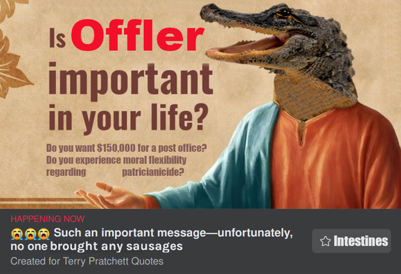 Screenshot of a text-in-graphics post from Facebook. There is an image of Jesus holding out his hand, but his head has been replaced by a crocodile head. The text in the image reads: "Is Offler important in your life? Do you want $150,000 for a post office? Do you experience moral flexibility regarding patricanicide? 

The text next to the "like/follow" button reads "such an important message--unfortunately, no one brought any sausages." The text on the "like/follow" button reads "Intestines."


The text of the post attached to the message reads: 
Only 1 in 100 will like ☕️ and share 🍉 this post! Do other gods want your 💲money💲? The great 🐊🐊Offler🐊🐊 loves you for who you are! And for your sausages! Possibly in buns 🌭! Come to His holy temple if you have the 🍒 (we know followers of Om don't!). Play a hymn in the ritual 🪘 circle! Dance around the fragrant 🔥braziers🔥! Ask your question! Healthier crops🌿? Luck 🍀 in business? Success in love 🥰👉👌🍑🍆🍆🍑🌶😍? Roll the 🎲🎲! See what Offler has in store for you! Potentially dependent on number and quality of 🌭🌭🌭🌭🌭 you bring! See C.M.O.T. Dibler for an installment plan on temple offerings! Don't sell yourself short!
#Offler #CrocodileGod #Sausages #CutMeOwnThroat