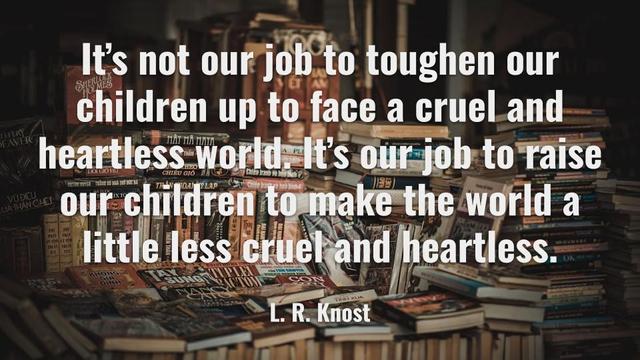 It's not our job to toughen our children  up to face a cruel and heartless world. It's our mob to raise our children to make the world a little less cruel and heartless.
L. R. Knost