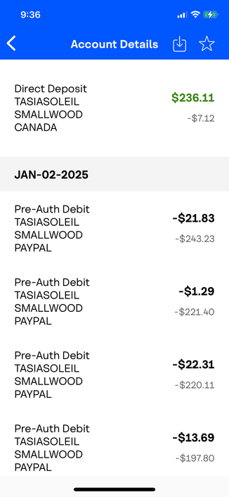 SRS IR 7

< Account Details @ 

*Direct Deposit

TASIASOLEIL $236.11

SMALLWOOD §710

CANADA

JAN-02-2025

Pre-Auth Debit

TASIASOLEIL -$21.83

SMALLWOOD _§43.03

PAYPAL

Pre-Auth Debit

TASIASOLEIL -81.29

SMALLWOOD _$201.40

PAYPAL

Pre-Auth Debit

TASIASOLEIL -$22.31

SMALLWOOD _$200.11

PAYPAL

Pre-Auth Debit

TASIASOLEIL -$13.69

SMALLWOOD $107.80

PAYPAL