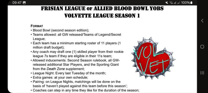 League document screenshot with a seeblatt, which is basically a tilted heart with rounded ends, a lily pad leaf, in red as the heraldic symbol of Friesland

FRISIAN LEAGUE OF ALLIED BLOOD BOWL YOBS.
VOLVETTE LEAGUE SEASON 1.

FORMAT:
• Blood Bowl (second season edition);
• Teams allowed: all GW released/Teams of Legend/Secret Leagues; 
• Each team has a minimum starting roster of 11 players (1 
million draft budget);
• Any coach may draft one (1) skilled player from their 7s team if they are eligible to be rostered in their team;
• Allowed inducements: Second Season rulebook, all GW-
released additional Star Players, and the Sporting Giant 
from the Death Zone supplement;
• Pace: one game night per month;
• League nights: every last Tuesday of the month;
• Pairing: see who’s present on game night and play whomever you haven't been matched against yet;
• Coaches can step in any time they like for the duration of the season.