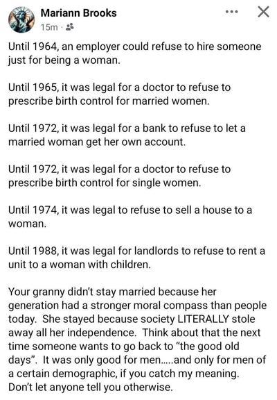 A screenshot of a post from Mariann Brooks. 

Until 1964, an employer could refuse to hire someone just for being a woman.
Until 1965, it was legal for a doctor to refuse to prescribe birth control for married women.
Until 1972, it was legal for a bank to refuse to let a married woman get her own account.
Until 1972, it was legal for a doctor to refuse to prescribe birth contol for single women.
Until 1974, it was legal to refuse to sell a house to a woman.
Until 1988, it was legal for landlords to refuse to rent a unit to a woman with children.
Your granny didn't stay married because her generation had a stronger moral compass than people today. She stayed because society LITERALLY stole away all her independence. 
Think about that the next time someone wants to go back to "the good old days". 
It was only good for men....and only for men of a certain demographic, if you get my meaning. Don't let anyone tell you otherwise.