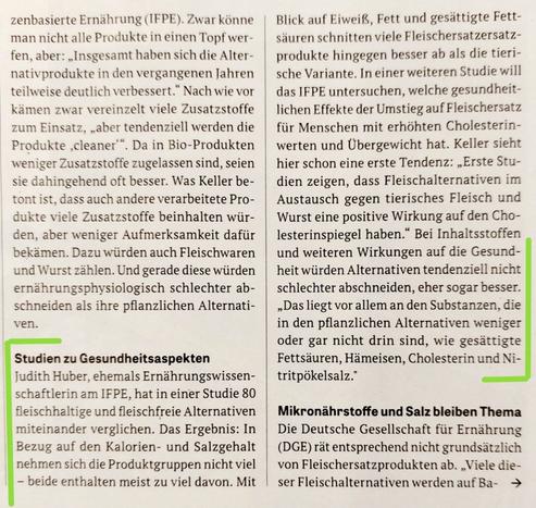 Ausschitt aus drm Artikel zu Fleischersatzprodujten aus der Oekotest 01/2025. Der Text ist teilweise grün eingerahmt. Der Text in diesem Rahmen folgt:
"Studien zu Gesundheitsaspekten

Judith Huber, ehemals Ernährungswissenschaftlerin am IFPE, hat in einer Studie 80 fleischhaltige und fleischfreie Alternativen miteinander verglichen. Das Ergebnis: In Bezug auf den Kalorien- und Salzgehalt nehmen sich die Produktgruppen nicht viel - beide enthalten meist zu viel davon. Mit Blick auf Eiweiß, Fett und gesättigte Fettsäuren schnitten viele Fleischersatzersatzprodukte hingegen besser ab als die tierische Variante. In einer weiteren Studie will das IFPE untersuchen, welche gesundheitlichen Effekte der Umstieg auf Fleischersatz für Menschen mit erhöhten Cholesterinwerten und Übergewicht hat. Keller sieht hier schon eine erste Tendenz: ,,Erste Studien zeigen, dass Fleischalternativen im Austausch gegen tierisches Fleisch und Wurst eine positive Wirkung auf den Cholesterinspiegel haben." Bei Inhaltsstoffen und weiteren Wirkungen auf die Gesundheit würden Alternativen tendenziell nicht schlechter abschneiden, eher sogar besser. ,,Das liegt vor allem an den Substanzen, die in den pflanzlichen Alternativen weniger oder gar nicht drin sind, wie gesättigte Fettsäuren, Hämeisen, Cholesterin und Nitritpökelsalz."