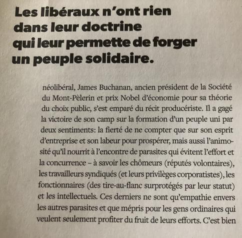 James Buchanan, ancien président de la Société du Mont-Pélerin et prix Nobel d’économie pour sa théorie du choix public, s’est emparé du récit producériste. Il a gagé la victoire de son camp sur la formation d’un peuple uni par deux sentiments : la fierté de ne compter que sur son esprit d’entreprise et son labeur pour prospérer, mais aussi l’animosité qu’il nourrit à l’encontre des parasites qui évitent l’effort et la concurrence - à savoir les chômeurs (réputés volontaires), les travailleurs syndiqués (et leurs privilèges corporatistes), les fonctionnaires (des tire-au-flanc surprotégés par leur statut) et les intellectuels. Ces derniers ne sont qu’empathie envers les autres parasites et que mépris pour les gens ordinaires qui veulent seulement profiter du fruit de leurs efforts. C’est bien ce peuple animé par le ressentiment qui assure aujourd’hui le succès électoral du néolibéralisme mutant.