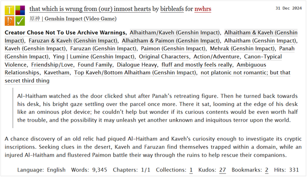 Title: that which is wrung from (our) inmost hearts
Fandom: Genshin Impact
 Relationships: Kaveh x Alhaitham, Kaveh & Alhaitham, Kaveh & Faruzan, Alhaitham & Paimon
 Characters: Alhaitham, Kaveh, Faruzan, Mehrak, Panah, Paimon, Lumine, Original Characters, mentions of other Sumeru characters
Rating: Teen And Up Audiences
Tags: Action/Adventure, Canon-Typical Violence, Friendship/Love, Found Family, Dialogue Heavey, Fluff And Mostly Feels, Ambiguous Relationships, not platonic not romantic; but that secret third thing

Summary: A chance discovery of an old relic had piqued Al-Haitham and Kaveh's curiosity enough to investigate its cryptic inscriptions. Seeking clues in the desert, Kaveh and Faruzan find themselves trapped within a domain, while an injured Al-Haitham and flustered Paimon battle their way through the ruins to help rescue their companions.

Fic Excerpt: 
Al-Haitham watched as the door clicked shut after Panah’s retreating figure. Then he turned back towards his desk, his bright gaze settling over the parcel once more. There it sat, looming at the edge of his desk like an ominous plot device; he couldn’t help but wonder if its curious contents would be even worth half the trouble, and the possibility it may unleash yet another unknown and iniquitous terror upon the world.