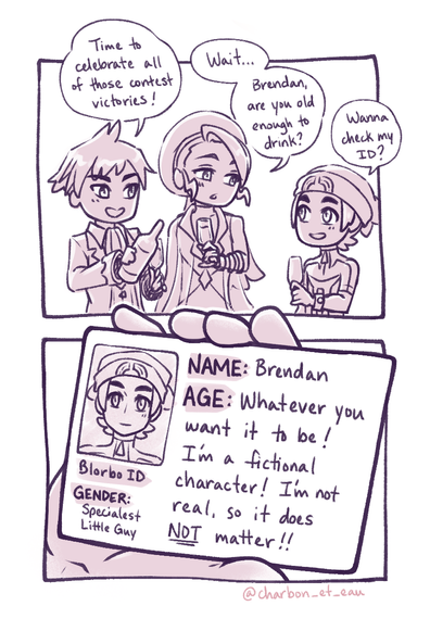 Short 2-panel comic about Steven, Wallace, and Brendan from Pokemon ORAS. In the first panel, Steven has a bottle of champagne and all three boys are holding champagne glasses. Steven says, "Time to celebrate all of those contest victories!" as he prepares to pour some champagne in Brendan's glass. Wallace looks at Brendan and asks, "Wait... Brendan, are you old enough to drink?" Brendan responds, "Wanna check my ID?"

The second panel is a close up of Brendan's ID which simply lists his name, age, and gender. For his age, there is a large amount of text which reads, "Whatever you want it to be! I'm a fictional character! I'm not real, so it does not matter!" The word "not" is in all caps and underlined for emphasis.