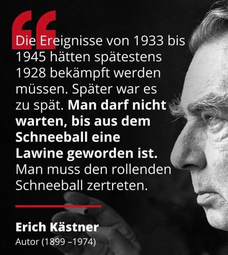 Schwarzer Hintergrund, rechts ein Seitenprofil von Erich Kästner.
Links Text in weiß: Die Ereignisse von 1933 bis 1945 hätten spätestens 1928 bekämpft werden müssen. Später war es zu spät. Man darf nicht warten, bis aus dem Schneeball eine Lawine geworden ist. Man muss den rollenden Schneeball zertreten. 
Erich Kästner, Autor 1899-1974