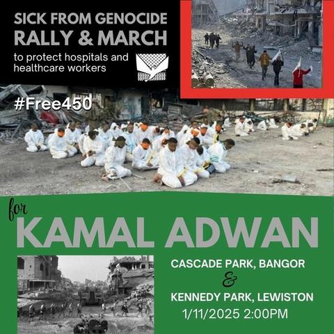 A graphic for an event. There are images of displaced people, doctors and patients being arrested, and destruction.
The text reads:
Sick From Genocide
Rally & March
to protect hospitals and healthcare workers
#Free450
For Kamal Adwan
Cascade Park, Bangor & Kennedy Park, Lewiston