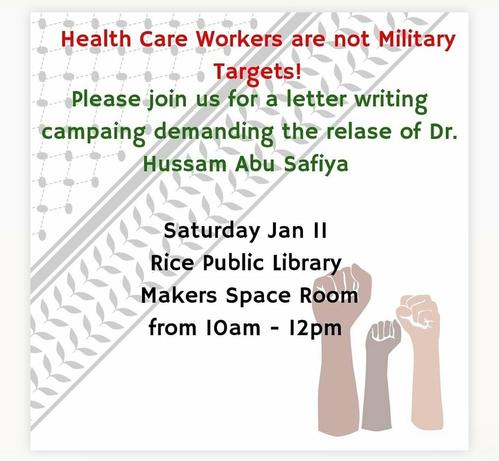 A poster for an event.
Heath Care Workers are not Military Targets!
Please join us for a letter writing campaign demanding the release of Dr. Hussam Abu Safiya

Saturday, January 11, 2025
Rice Public Library
Makers Space Room
from 10am - 12pm