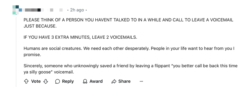 Screenshot of a Reddit commit which reads “PLEASE THINK OF A PERSON YOU HAVENT TALKED TO IN A WHILE AND CALL TO LEAVE A VOICEMAIL JUST BECAUSE.

IF YOU HAVE 3 EXTRA MINUTES, LEAVE 2 VOICEMAILS.

Humans are social creatures. We need each other desperately. People in your life want to hear from you I promise.

Sincerely, someone who unknowingly saved a friend by leaving a flippant ‘you better call be back this time ya silly goose’ voicemail.”