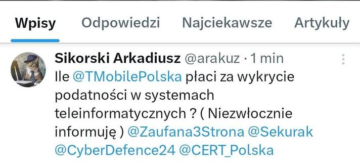 Sikorski Arkadiusz @arakuz

Ile @TMobilePolska płaci za wykrycie podatności w systemach teleinformatycznych? (Niezwłocznie informuję) @Zaufana3Strona @Sekurak @CyberDefence24 @CERT_Polska
By Arkadiusz Sikorski

Πόσο πληρώνει η @TMobilePolska για τον εντοπισμό τρωτών σημείων σε συστήματα ΤΠΕ; (Θα σας ενημερώσω αμέσως) @Zaufana3Strona @Sekurak @CyberDefence24 @CERT_Polska
Του Arkadiusz Sikorski

Kolik platí @TMobilePolska za detekci zranitelností v ICT systémech? (Ihned vás budu informovat) @Zaufana3Strona @Sekurak @CyberDefence24 @CERT_Polska
Autor: Arkadiusz Sikorski

Wie viel zahlt @TMobilePolska für die Erkennung von Schwachstellen in IKT-Systemen? (Ich werde Sie umgehend informieren) @Zaufana3Strona @Sekurak @CyberDefence24 @CERT_Polska
Von Arkadiusz Sikorski

Kiek @TMobilePolska moka už IRT sistemų pažeidžiamumo aptikimą? (Nedelsiant informuosiu) @Zaufana3Strona @Sekurak @CyberDefence24 @CERT_Polska
Arkadijus Sikorskis