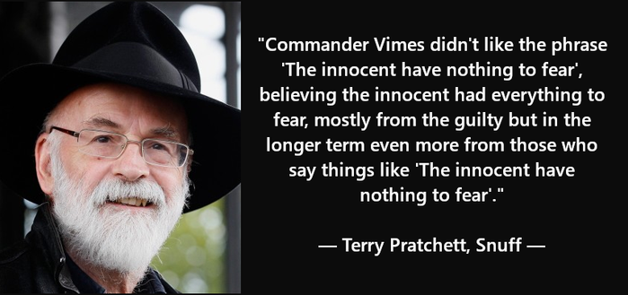 Sharepic of Terry Pratchett (with his iconic black hat) on the left and a quote to the right.
"Commander Vimes didn't like the phrase 'The innocent have nothing to fear', believing the innocent had everything to fear, mostly from the guilty but in the long term even more from those who say things like  'The innocent have nothing to fear'."
Terry Pratchett - Snuff