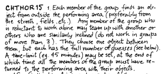 A hand-written text that says:

> CHTHOR15 1. Each member of the group finds an object from outside the performing area (preferably from the streets, fields, etc.) Any member of the group who is reluctant to work alone may team up with another or others who are similarly inclined (do not work in groups of more than 3). They choose one object between them, but each has the full number of guesses (see below). A time-limit (eg. 45 minutes) may be set, at the end of which time all the members of the group must have returned to the performing area with their objects.

The text visibly continues afterwards...