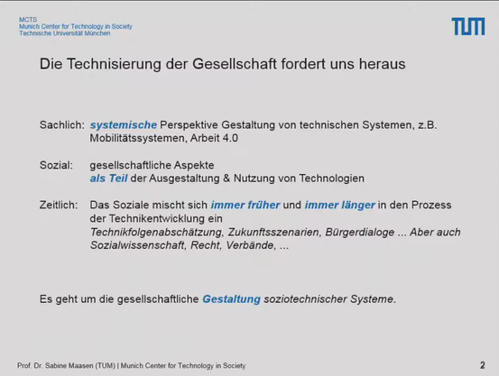 Folie: Die Technisierung der Gesellschaft fordert uns heraus

Sachlich: systemische Perspektive Gestaltung von technischen Systemen, z.B. Mobilitätssystemen, Arbeit 4.0

Sozial: gesellschaftliche Aspekte als Teil der Ausgestaltung & Nutzung von Technologien

Zeitlich: Das Soziale mischt sich immer früher und immer länger in den Prozess der Technikentwicklung ein
Technikfolgenabschätzung, Zukunftsszenarien, Bürgerdialoge... Aber auch Sozialwissenschaft, Recht, Verbände...

Es geht um die gesellschaftliche Gestaltung soziotechnischer Systeme.