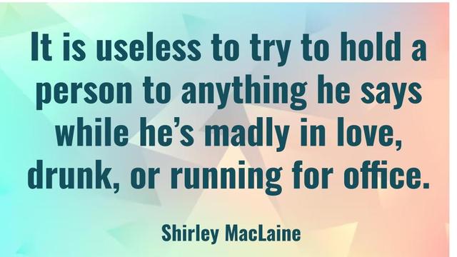 It's useless to try to hold a person to anything he says while he's madly in love, drunk, or running for office.
Shirley MacLaine